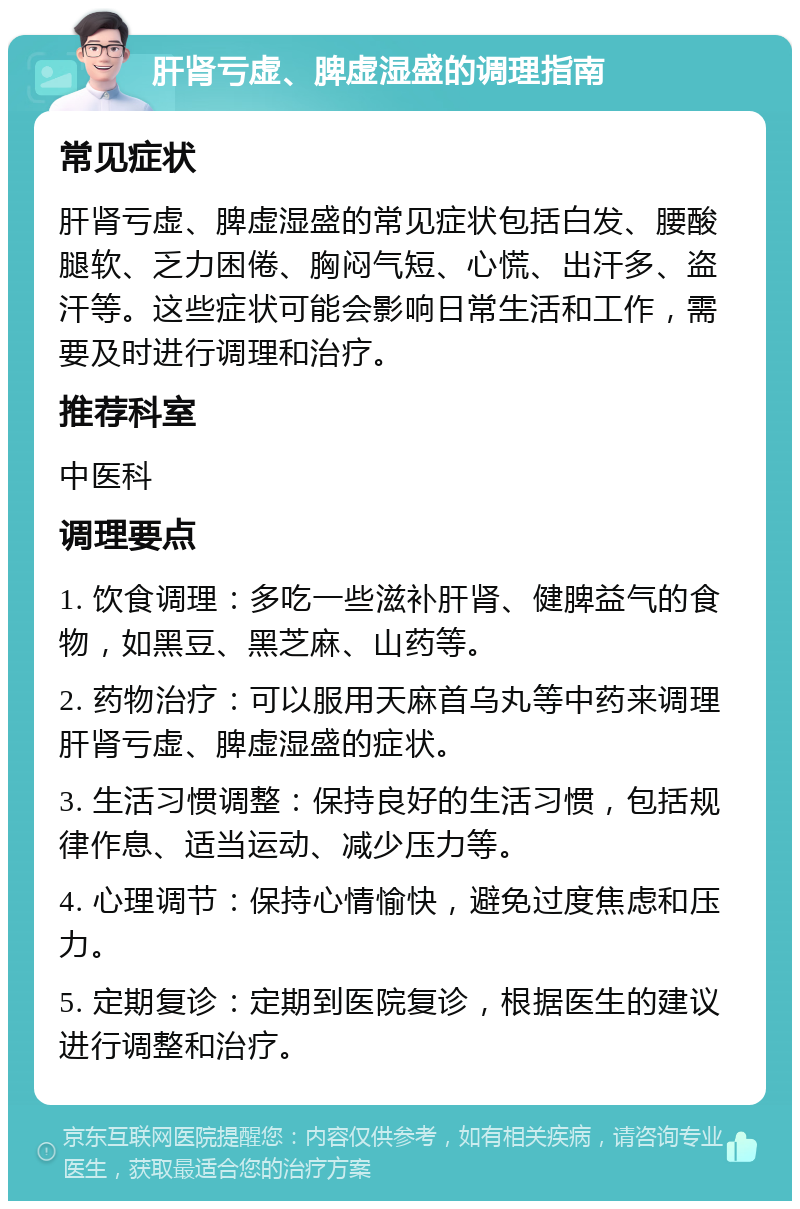 肝肾亏虚、脾虚湿盛的调理指南 常见症状 肝肾亏虚、脾虚湿盛的常见症状包括白发、腰酸腿软、乏力困倦、胸闷气短、心慌、出汗多、盗汗等。这些症状可能会影响日常生活和工作，需要及时进行调理和治疗。 推荐科室 中医科 调理要点 1. 饮食调理：多吃一些滋补肝肾、健脾益气的食物，如黑豆、黑芝麻、山药等。 2. 药物治疗：可以服用天麻首乌丸等中药来调理肝肾亏虚、脾虚湿盛的症状。 3. 生活习惯调整：保持良好的生活习惯，包括规律作息、适当运动、减少压力等。 4. 心理调节：保持心情愉快，避免过度焦虑和压力。 5. 定期复诊：定期到医院复诊，根据医生的建议进行调整和治疗。