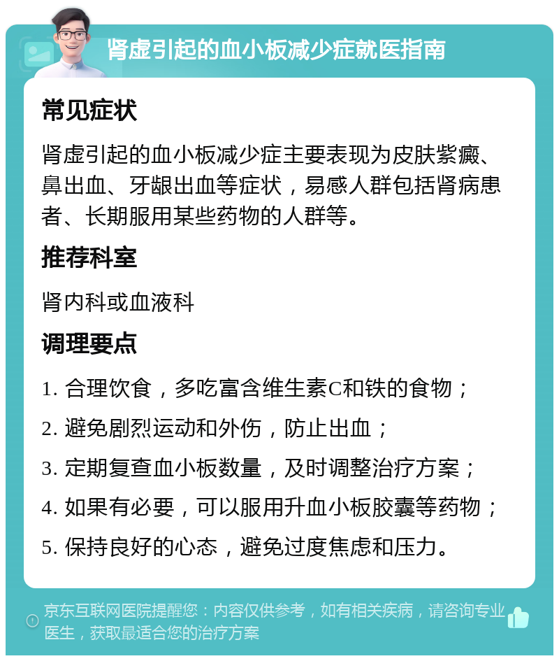 肾虚引起的血小板减少症就医指南 常见症状 肾虚引起的血小板减少症主要表现为皮肤紫癜、鼻出血、牙龈出血等症状，易感人群包括肾病患者、长期服用某些药物的人群等。 推荐科室 肾内科或血液科 调理要点 1. 合理饮食，多吃富含维生素C和铁的食物； 2. 避免剧烈运动和外伤，防止出血； 3. 定期复查血小板数量，及时调整治疗方案； 4. 如果有必要，可以服用升血小板胶囊等药物； 5. 保持良好的心态，避免过度焦虑和压力。