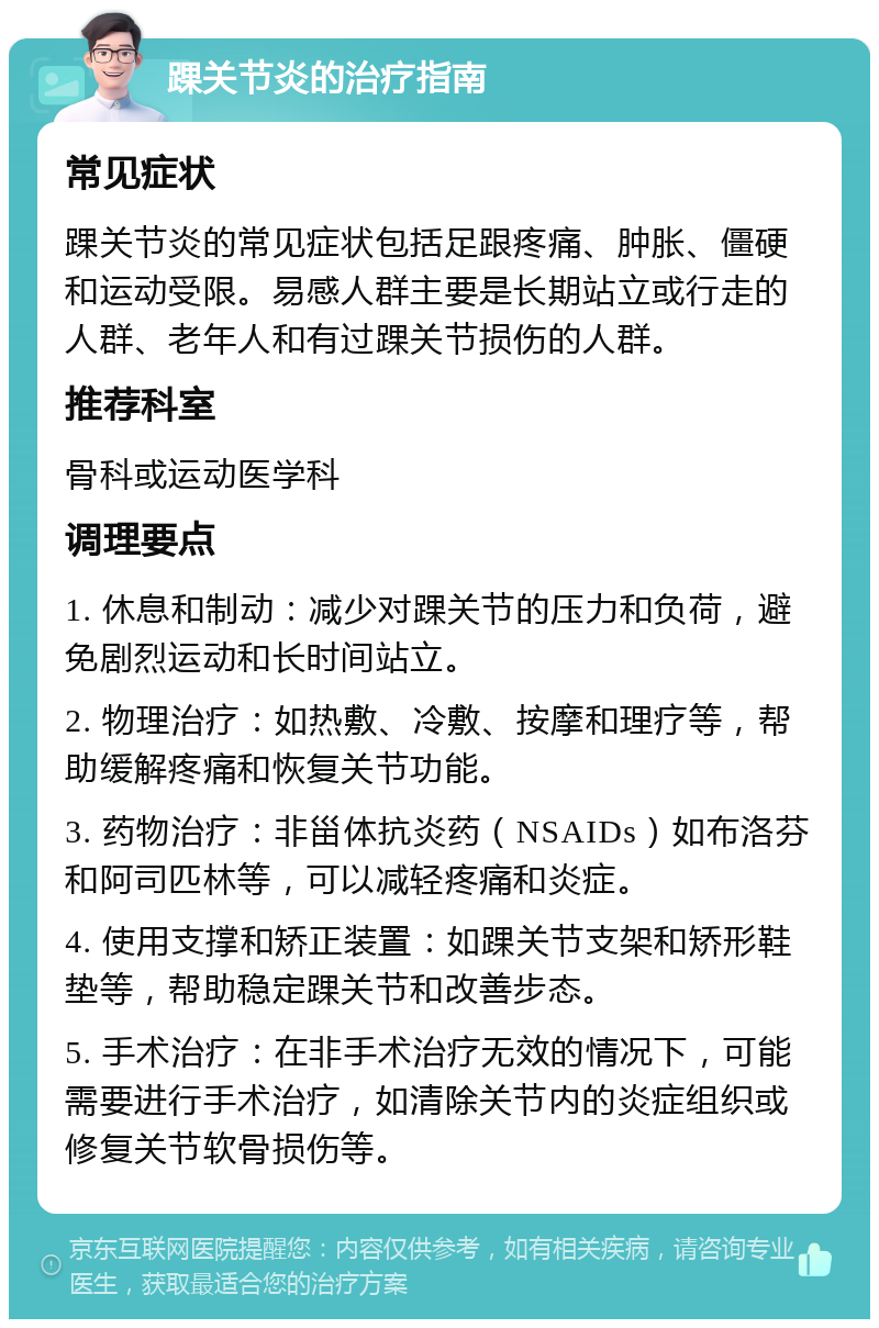 踝关节炎的治疗指南 常见症状 踝关节炎的常见症状包括足跟疼痛、肿胀、僵硬和运动受限。易感人群主要是长期站立或行走的人群、老年人和有过踝关节损伤的人群。 推荐科室 骨科或运动医学科 调理要点 1. 休息和制动：减少对踝关节的压力和负荷，避免剧烈运动和长时间站立。 2. 物理治疗：如热敷、冷敷、按摩和理疗等，帮助缓解疼痛和恢复关节功能。 3. 药物治疗：非甾体抗炎药（NSAIDs）如布洛芬和阿司匹林等，可以减轻疼痛和炎症。 4. 使用支撑和矫正装置：如踝关节支架和矫形鞋垫等，帮助稳定踝关节和改善步态。 5. 手术治疗：在非手术治疗无效的情况下，可能需要进行手术治疗，如清除关节内的炎症组织或修复关节软骨损伤等。