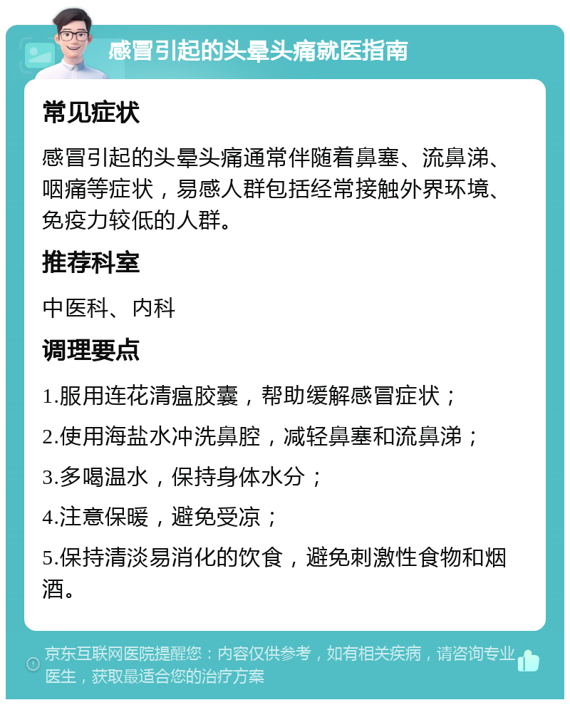 感冒引起的头晕头痛就医指南 常见症状 感冒引起的头晕头痛通常伴随着鼻塞、流鼻涕、咽痛等症状，易感人群包括经常接触外界环境、免疫力较低的人群。 推荐科室 中医科、内科 调理要点 1.服用连花清瘟胶囊，帮助缓解感冒症状； 2.使用海盐水冲洗鼻腔，减轻鼻塞和流鼻涕； 3.多喝温水，保持身体水分； 4.注意保暖，避免受凉； 5.保持清淡易消化的饮食，避免刺激性食物和烟酒。