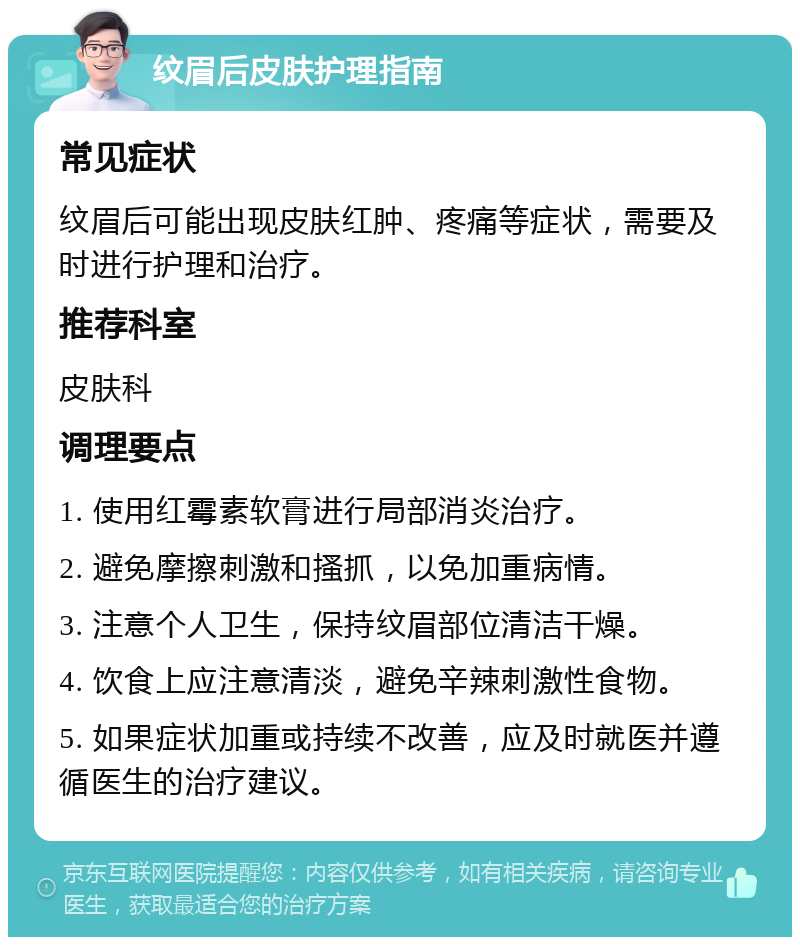 纹眉后皮肤护理指南 常见症状 纹眉后可能出现皮肤红肿、疼痛等症状，需要及时进行护理和治疗。 推荐科室 皮肤科 调理要点 1. 使用红霉素软膏进行局部消炎治疗。 2. 避免摩擦刺激和搔抓，以免加重病情。 3. 注意个人卫生，保持纹眉部位清洁干燥。 4. 饮食上应注意清淡，避免辛辣刺激性食物。 5. 如果症状加重或持续不改善，应及时就医并遵循医生的治疗建议。