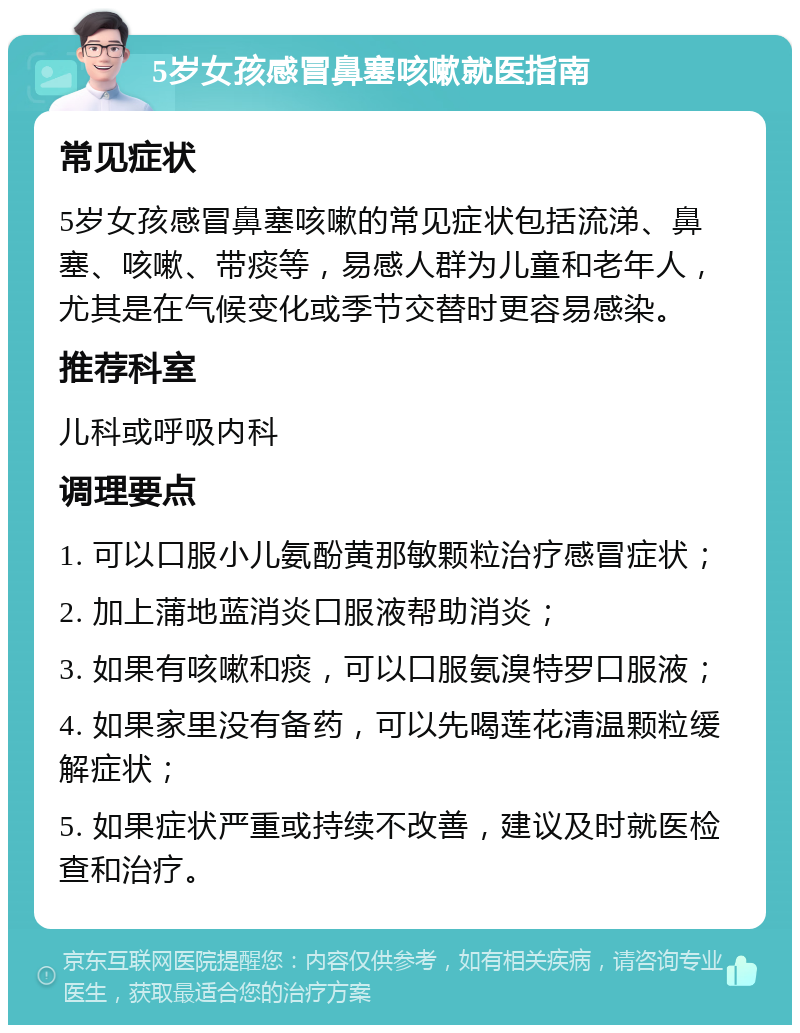 5岁女孩感冒鼻塞咳嗽就医指南 常见症状 5岁女孩感冒鼻塞咳嗽的常见症状包括流涕、鼻塞、咳嗽、带痰等，易感人群为儿童和老年人，尤其是在气候变化或季节交替时更容易感染。 推荐科室 儿科或呼吸内科 调理要点 1. 可以口服小儿氨酚黄那敏颗粒治疗感冒症状； 2. 加上蒲地蓝消炎口服液帮助消炎； 3. 如果有咳嗽和痰，可以口服氨溴特罗口服液； 4. 如果家里没有备药，可以先喝莲花清温颗粒缓解症状； 5. 如果症状严重或持续不改善，建议及时就医检查和治疗。