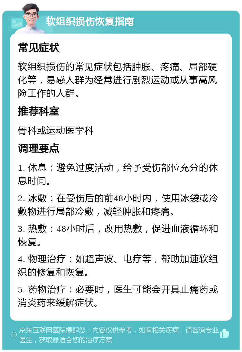 软组织损伤恢复指南 常见症状 软组织损伤的常见症状包括肿胀、疼痛、局部硬化等，易感人群为经常进行剧烈运动或从事高风险工作的人群。 推荐科室 骨科或运动医学科 调理要点 1. 休息：避免过度活动，给予受伤部位充分的休息时间。 2. 冰敷：在受伤后的前48小时内，使用冰袋或冷敷物进行局部冷敷，减轻肿胀和疼痛。 3. 热敷：48小时后，改用热敷，促进血液循环和恢复。 4. 物理治疗：如超声波、电疗等，帮助加速软组织的修复和恢复。 5. 药物治疗：必要时，医生可能会开具止痛药或消炎药来缓解症状。