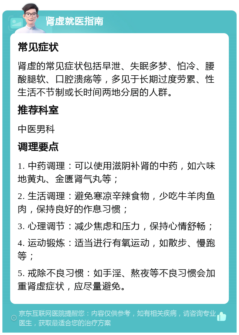 肾虚就医指南 常见症状 肾虚的常见症状包括早泄、失眠多梦、怕冷、腰酸腿软、口腔溃疡等，多见于长期过度劳累、性生活不节制或长时间两地分居的人群。 推荐科室 中医男科 调理要点 1. 中药调理：可以使用滋阴补肾的中药，如六味地黄丸、金匮肾气丸等； 2. 生活调理：避免寒凉辛辣食物，少吃牛羊肉鱼肉，保持良好的作息习惯； 3. 心理调节：减少焦虑和压力，保持心情舒畅； 4. 运动锻炼：适当进行有氧运动，如散步、慢跑等； 5. 戒除不良习惯：如手淫、熬夜等不良习惯会加重肾虚症状，应尽量避免。