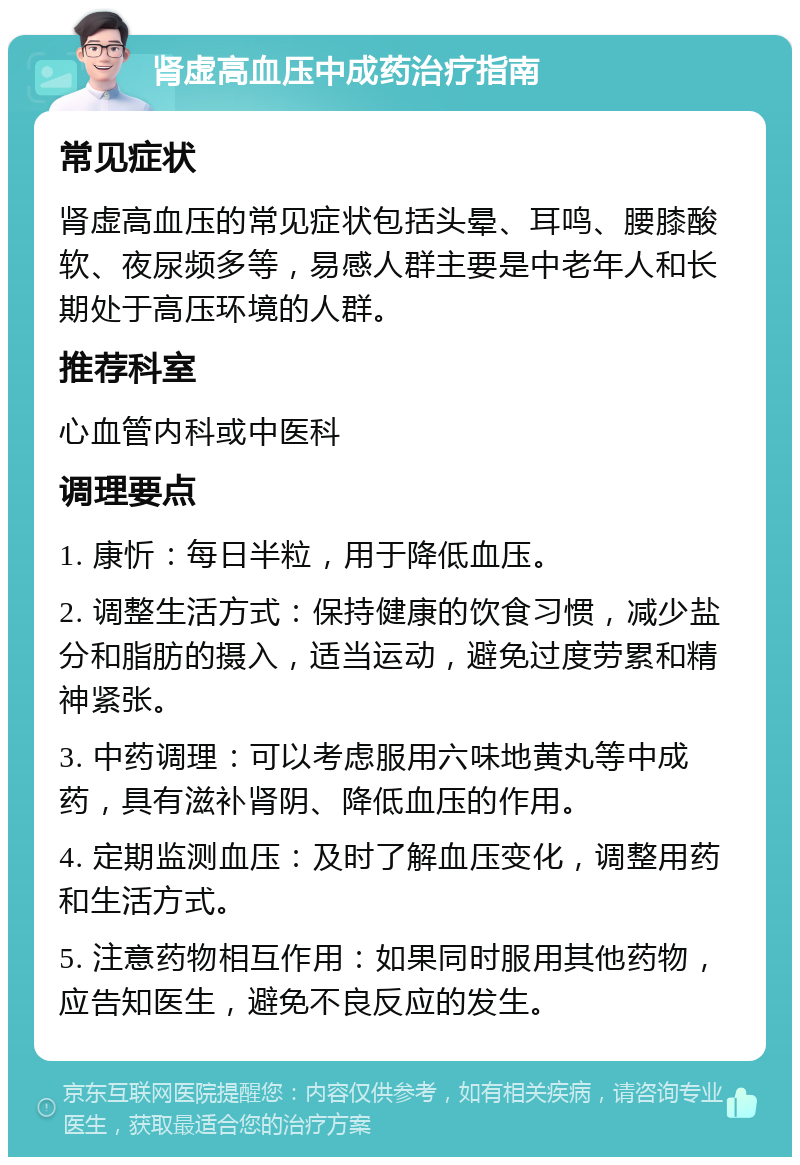 肾虚高血压中成药治疗指南 常见症状 肾虚高血压的常见症状包括头晕、耳鸣、腰膝酸软、夜尿频多等，易感人群主要是中老年人和长期处于高压环境的人群。 推荐科室 心血管内科或中医科 调理要点 1. 康忻：每日半粒，用于降低血压。 2. 调整生活方式：保持健康的饮食习惯，减少盐分和脂肪的摄入，适当运动，避免过度劳累和精神紧张。 3. 中药调理：可以考虑服用六味地黄丸等中成药，具有滋补肾阴、降低血压的作用。 4. 定期监测血压：及时了解血压变化，调整用药和生活方式。 5. 注意药物相互作用：如果同时服用其他药物，应告知医生，避免不良反应的发生。