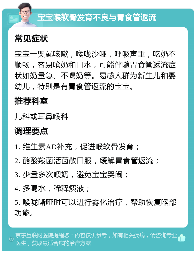 宝宝喉软骨发育不良与胃食管返流 常见症状 宝宝一哭就咳嗽，喉咙沙哑，呼吸声重，吃奶不顺畅，容易呛奶和口水，可能伴随胃食管返流症状如奶量急、不喝奶等。易感人群为新生儿和婴幼儿，特别是有胃食管返流的宝宝。 推荐科室 儿科或耳鼻喉科 调理要点 1. 维生素AD补充，促进喉软骨发育； 2. 酪酸羧菌活菌散口服，缓解胃食管返流； 3. 少量多次喂奶，避免宝宝哭闹； 4. 多喝水，稀释痰液； 5. 喉咙嘶哑时可以进行雾化治疗，帮助恢复喉部功能。