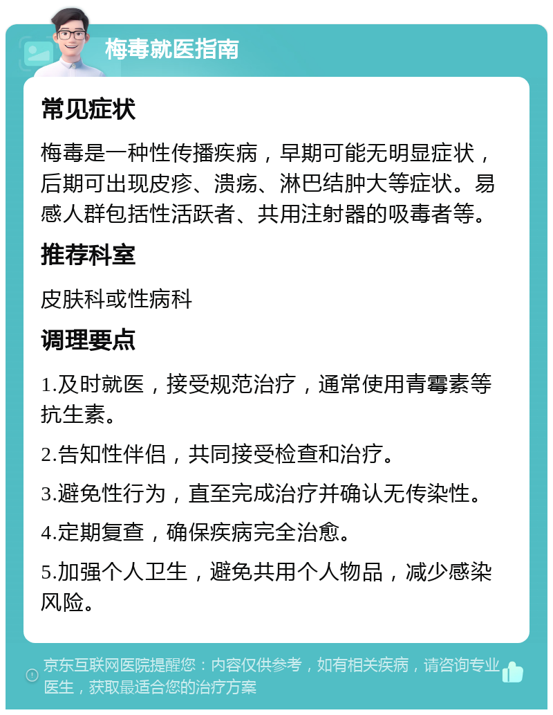 梅毒就医指南 常见症状 梅毒是一种性传播疾病，早期可能无明显症状，后期可出现皮疹、溃疡、淋巴结肿大等症状。易感人群包括性活跃者、共用注射器的吸毒者等。 推荐科室 皮肤科或性病科 调理要点 1.及时就医，接受规范治疗，通常使用青霉素等抗生素。 2.告知性伴侣，共同接受检查和治疗。 3.避免性行为，直至完成治疗并确认无传染性。 4.定期复查，确保疾病完全治愈。 5.加强个人卫生，避免共用个人物品，减少感染风险。