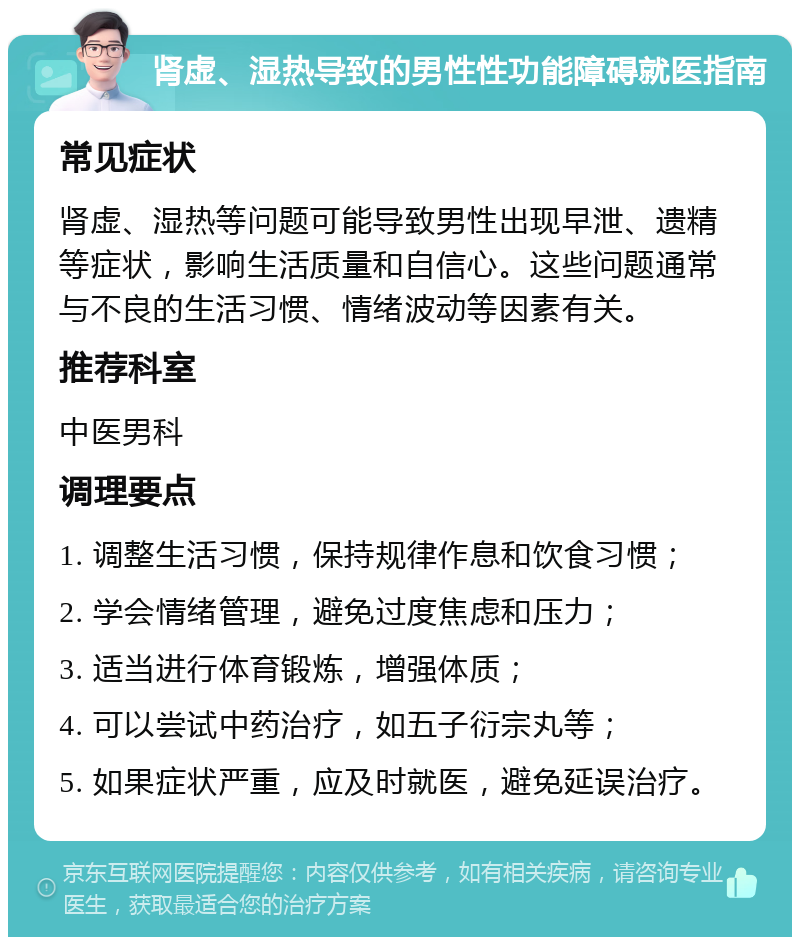 肾虚、湿热导致的男性性功能障碍就医指南 常见症状 肾虚、湿热等问题可能导致男性出现早泄、遗精等症状，影响生活质量和自信心。这些问题通常与不良的生活习惯、情绪波动等因素有关。 推荐科室 中医男科 调理要点 1. 调整生活习惯，保持规律作息和饮食习惯； 2. 学会情绪管理，避免过度焦虑和压力； 3. 适当进行体育锻炼，增强体质； 4. 可以尝试中药治疗，如五子衍宗丸等； 5. 如果症状严重，应及时就医，避免延误治疗。