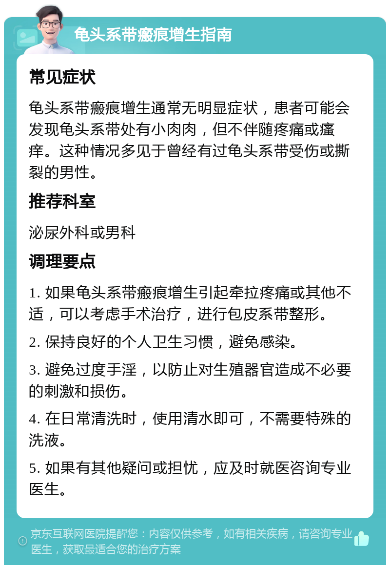 龟头系带瘢痕增生指南 常见症状 龟头系带瘢痕增生通常无明显症状，患者可能会发现龟头系带处有小肉肉，但不伴随疼痛或瘙痒。这种情况多见于曾经有过龟头系带受伤或撕裂的男性。 推荐科室 泌尿外科或男科 调理要点 1. 如果龟头系带瘢痕增生引起牵拉疼痛或其他不适，可以考虑手术治疗，进行包皮系带整形。 2. 保持良好的个人卫生习惯，避免感染。 3. 避免过度手淫，以防止对生殖器官造成不必要的刺激和损伤。 4. 在日常清洗时，使用清水即可，不需要特殊的洗液。 5. 如果有其他疑问或担忧，应及时就医咨询专业医生。