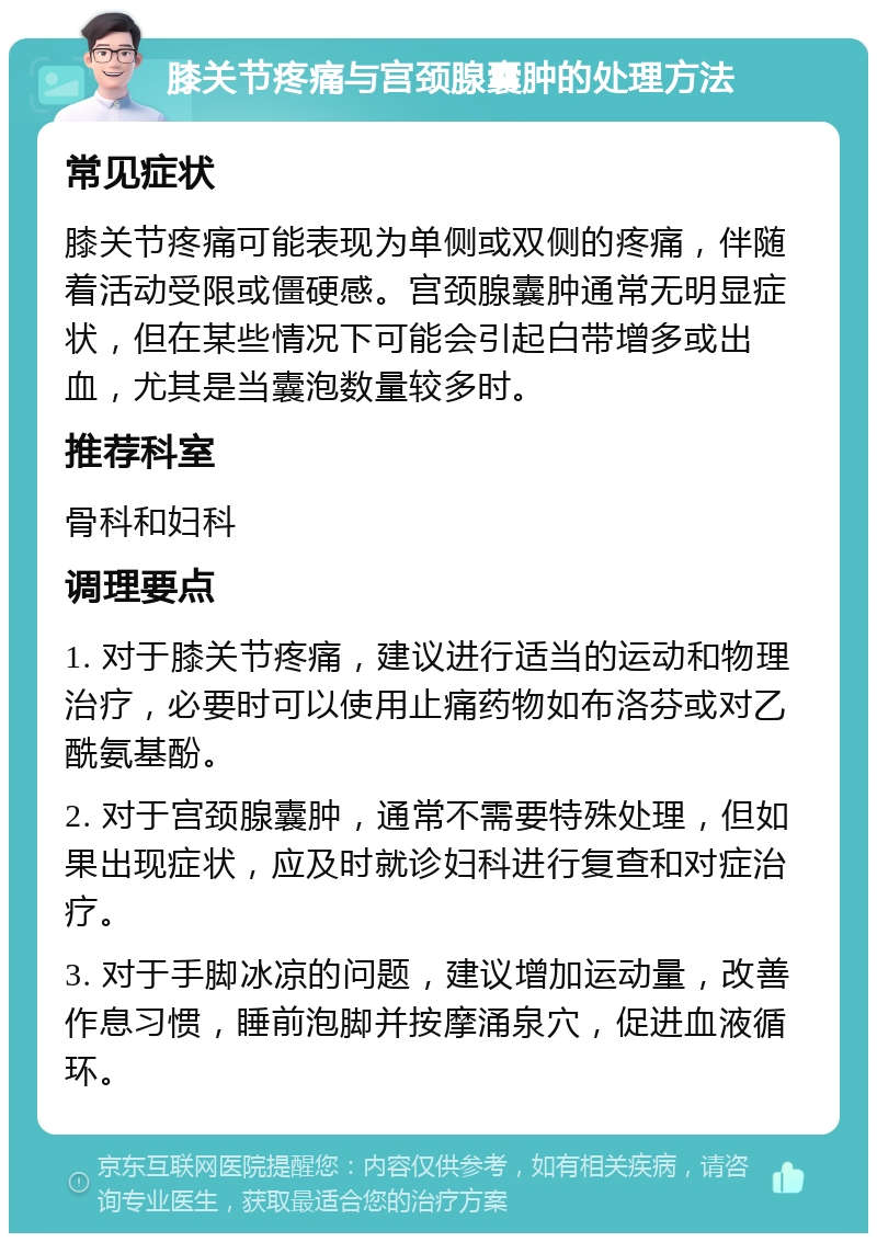 膝关节疼痛与宫颈腺囊肿的处理方法 常见症状 膝关节疼痛可能表现为单侧或双侧的疼痛，伴随着活动受限或僵硬感。宫颈腺囊肿通常无明显症状，但在某些情况下可能会引起白带增多或出血，尤其是当囊泡数量较多时。 推荐科室 骨科和妇科 调理要点 1. 对于膝关节疼痛，建议进行适当的运动和物理治疗，必要时可以使用止痛药物如布洛芬或对乙酰氨基酚。 2. 对于宫颈腺囊肿，通常不需要特殊处理，但如果出现症状，应及时就诊妇科进行复查和对症治疗。 3. 对于手脚冰凉的问题，建议增加运动量，改善作息习惯，睡前泡脚并按摩涌泉穴，促进血液循环。