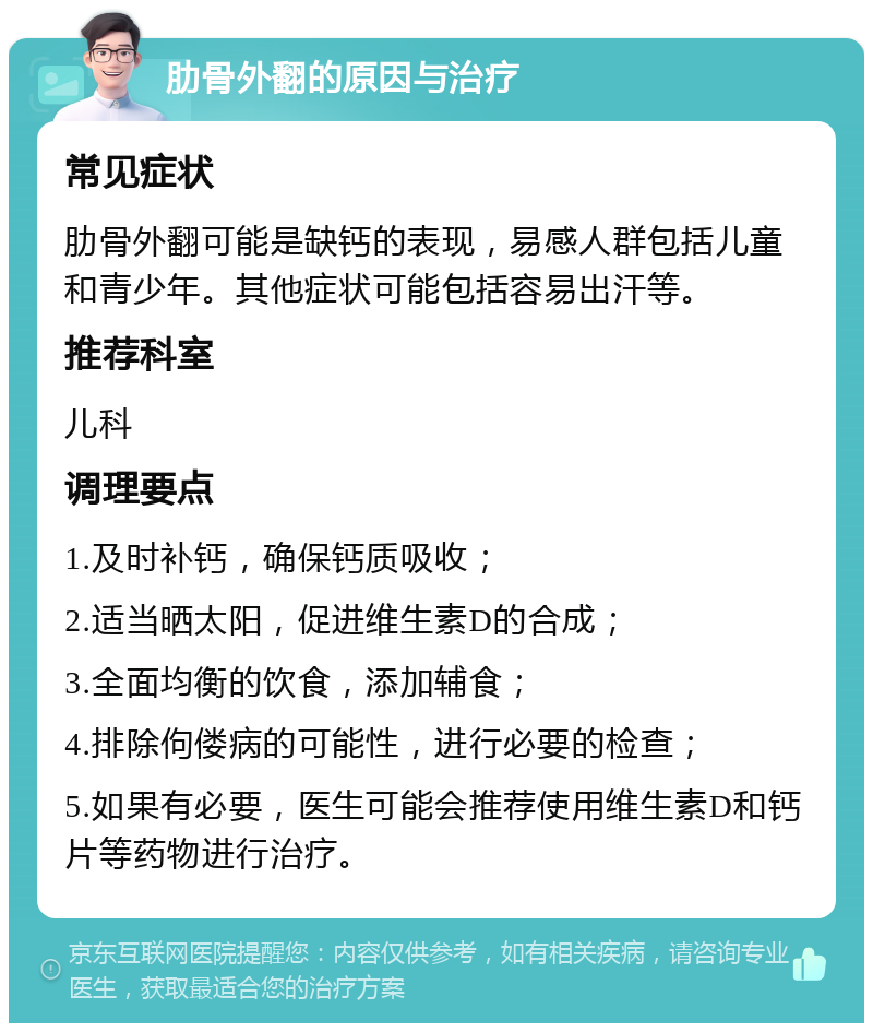 肋骨外翻的原因与治疗 常见症状 肋骨外翻可能是缺钙的表现，易感人群包括儿童和青少年。其他症状可能包括容易出汗等。 推荐科室 儿科 调理要点 1.及时补钙，确保钙质吸收； 2.适当晒太阳，促进维生素D的合成； 3.全面均衡的饮食，添加辅食； 4.排除佝偻病的可能性，进行必要的检查； 5.如果有必要，医生可能会推荐使用维生素D和钙片等药物进行治疗。