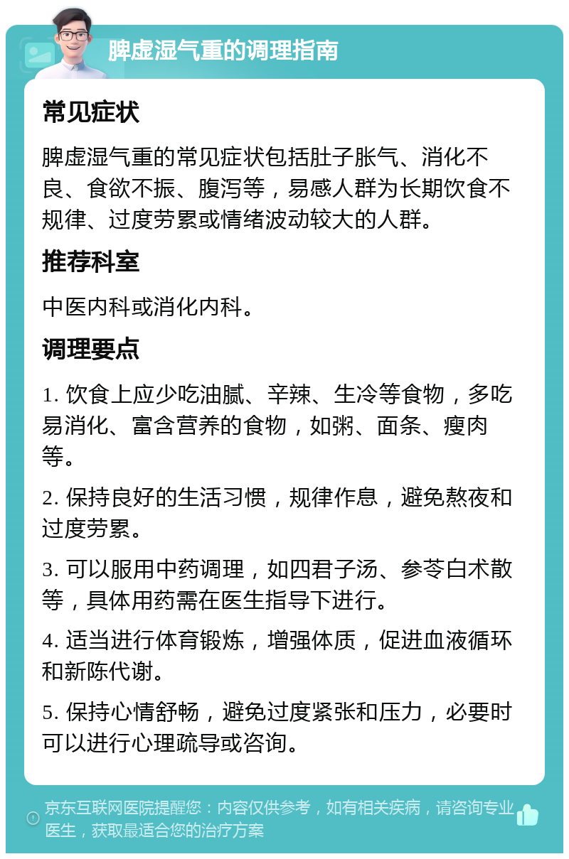 脾虚湿气重的调理指南 常见症状 脾虚湿气重的常见症状包括肚子胀气、消化不良、食欲不振、腹泻等，易感人群为长期饮食不规律、过度劳累或情绪波动较大的人群。 推荐科室 中医内科或消化内科。 调理要点 1. 饮食上应少吃油腻、辛辣、生冷等食物，多吃易消化、富含营养的食物，如粥、面条、瘦肉等。 2. 保持良好的生活习惯，规律作息，避免熬夜和过度劳累。 3. 可以服用中药调理，如四君子汤、参苓白术散等，具体用药需在医生指导下进行。 4. 适当进行体育锻炼，增强体质，促进血液循环和新陈代谢。 5. 保持心情舒畅，避免过度紧张和压力，必要时可以进行心理疏导或咨询。