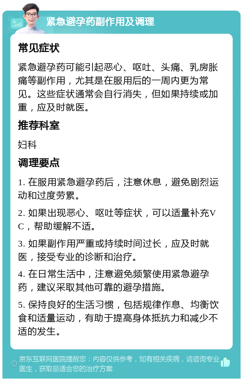 紧急避孕药副作用及调理 常见症状 紧急避孕药可能引起恶心、呕吐、头痛、乳房胀痛等副作用，尤其是在服用后的一周内更为常见。这些症状通常会自行消失，但如果持续或加重，应及时就医。 推荐科室 妇科 调理要点 1. 在服用紧急避孕药后，注意休息，避免剧烈运动和过度劳累。 2. 如果出现恶心、呕吐等症状，可以适量补充VC，帮助缓解不适。 3. 如果副作用严重或持续时间过长，应及时就医，接受专业的诊断和治疗。 4. 在日常生活中，注意避免频繁使用紧急避孕药，建议采取其他可靠的避孕措施。 5. 保持良好的生活习惯，包括规律作息、均衡饮食和适量运动，有助于提高身体抵抗力和减少不适的发生。