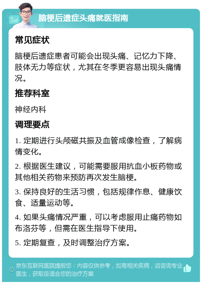 脑梗后遗症头痛就医指南 常见症状 脑梗后遗症患者可能会出现头痛、记忆力下降、肢体无力等症状，尤其在冬季更容易出现头痛情况。 推荐科室 神经内科 调理要点 1. 定期进行头颅磁共振及血管成像检查，了解病情变化。 2. 根据医生建议，可能需要服用抗血小板药物或其他相关药物来预防再次发生脑梗。 3. 保持良好的生活习惯，包括规律作息、健康饮食、适量运动等。 4. 如果头痛情况严重，可以考虑服用止痛药物如布洛芬等，但需在医生指导下使用。 5. 定期复查，及时调整治疗方案。