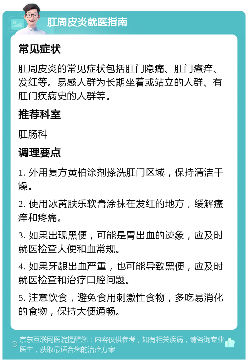 肛周皮炎就医指南 常见症状 肛周皮炎的常见症状包括肛门隐痛、肛门瘙痒、发红等。易感人群为长期坐着或站立的人群、有肛门疾病史的人群等。 推荐科室 肛肠科 调理要点 1. 外用复方黄柏涂剂搽洗肛门区域，保持清洁干燥。 2. 使用冰黄肤乐软膏涂抹在发红的地方，缓解瘙痒和疼痛。 3. 如果出现黑便，可能是胃出血的迹象，应及时就医检查大便和血常规。 4. 如果牙龈出血严重，也可能导致黑便，应及时就医检查和治疗口腔问题。 5. 注意饮食，避免食用刺激性食物，多吃易消化的食物，保持大便通畅。