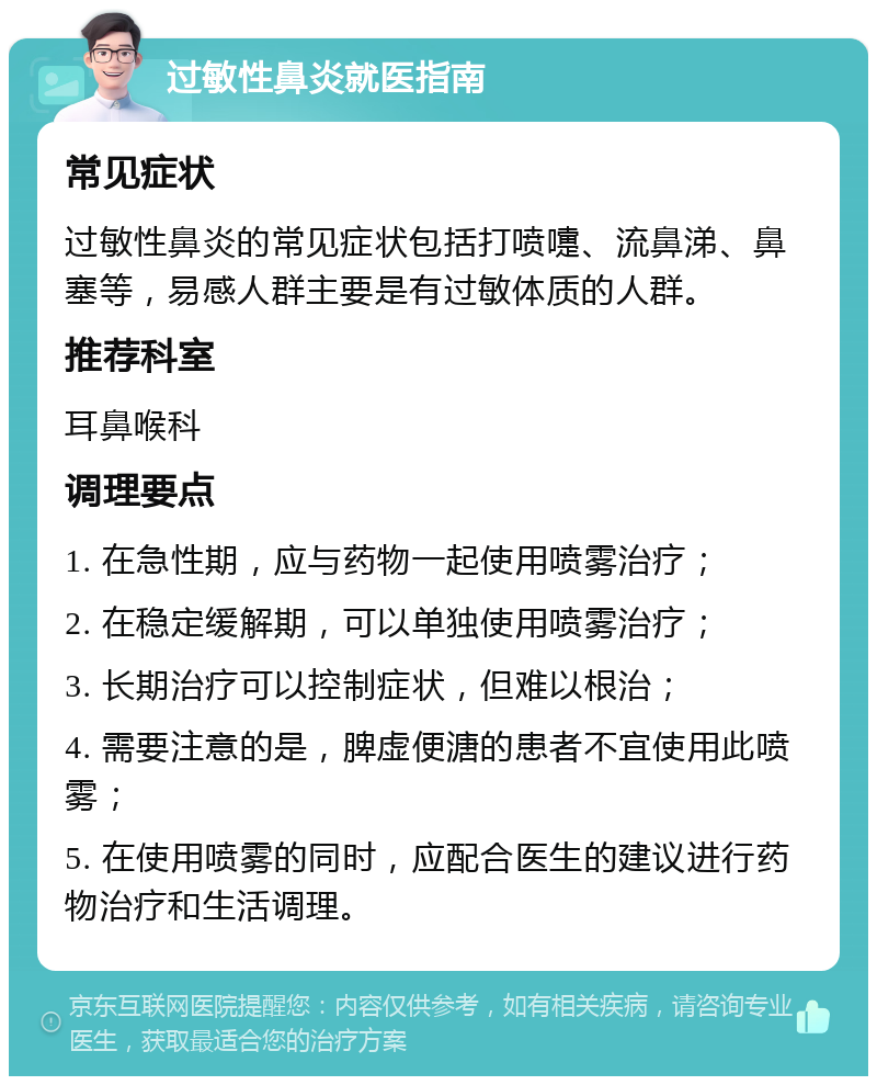 过敏性鼻炎就医指南 常见症状 过敏性鼻炎的常见症状包括打喷嚏、流鼻涕、鼻塞等，易感人群主要是有过敏体质的人群。 推荐科室 耳鼻喉科 调理要点 1. 在急性期，应与药物一起使用喷雾治疗； 2. 在稳定缓解期，可以单独使用喷雾治疗； 3. 长期治疗可以控制症状，但难以根治； 4. 需要注意的是，脾虚便溏的患者不宜使用此喷雾； 5. 在使用喷雾的同时，应配合医生的建议进行药物治疗和生活调理。