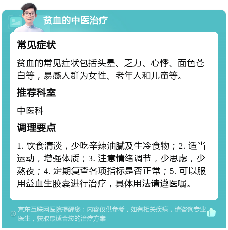 贫血的中医治疗 常见症状 贫血的常见症状包括头晕、乏力、心悸、面色苍白等，易感人群为女性、老年人和儿童等。 推荐科室 中医科 调理要点 1. 饮食清淡，少吃辛辣油腻及生冷食物；2. 适当运动，增强体质；3. 注意情绪调节，少思虑，少熬夜；4. 定期复查各项指标是否正常；5. 可以服用益血生胶囊进行治疗，具体用法请遵医嘱。