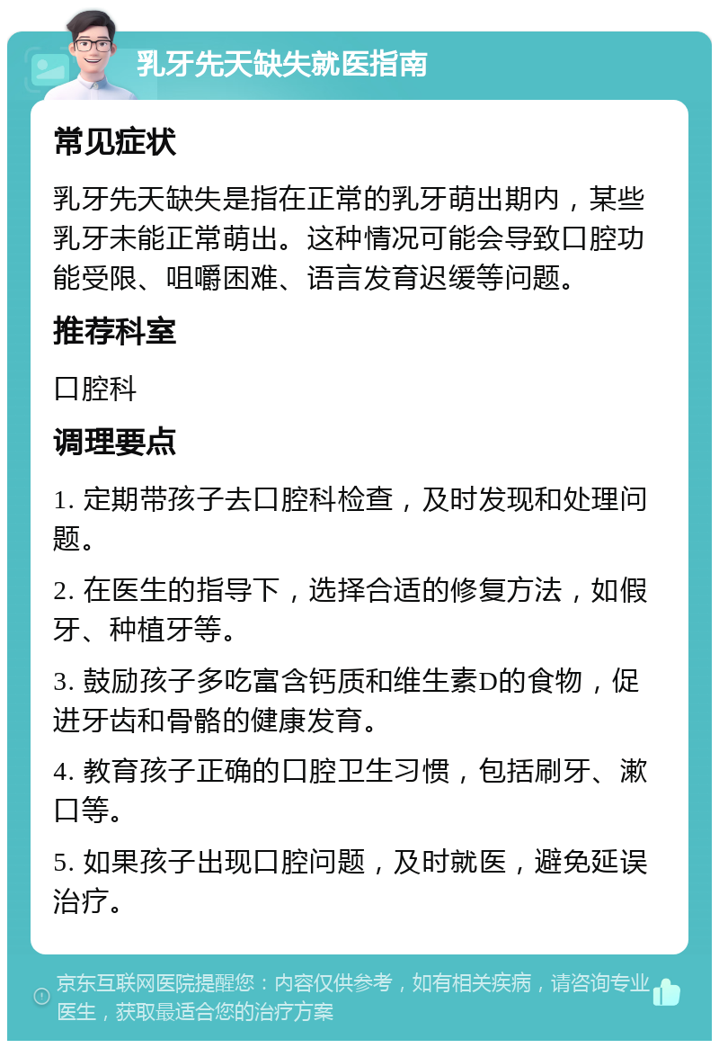 乳牙先天缺失就医指南 常见症状 乳牙先天缺失是指在正常的乳牙萌出期内，某些乳牙未能正常萌出。这种情况可能会导致口腔功能受限、咀嚼困难、语言发育迟缓等问题。 推荐科室 口腔科 调理要点 1. 定期带孩子去口腔科检查，及时发现和处理问题。 2. 在医生的指导下，选择合适的修复方法，如假牙、种植牙等。 3. 鼓励孩子多吃富含钙质和维生素D的食物，促进牙齿和骨骼的健康发育。 4. 教育孩子正确的口腔卫生习惯，包括刷牙、漱口等。 5. 如果孩子出现口腔问题，及时就医，避免延误治疗。