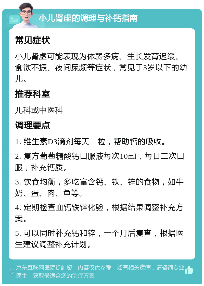 小儿肾虚的调理与补钙指南 常见症状 小儿肾虚可能表现为体弱多病、生长发育迟缓、食欲不振、夜间尿频等症状，常见于3岁以下的幼儿。 推荐科室 儿科或中医科 调理要点 1. 维生素D3滴剂每天一粒，帮助钙的吸收。 2. 复方葡萄糖酸钙口服液每次10ml，每日二次口服，补充钙质。 3. 饮食均衡，多吃富含钙、铁、锌的食物，如牛奶、蛋、肉、鱼等。 4. 定期检查血钙铁锌化验，根据结果调整补充方案。 5. 可以同时补充钙和锌，一个月后复查，根据医生建议调整补充计划。