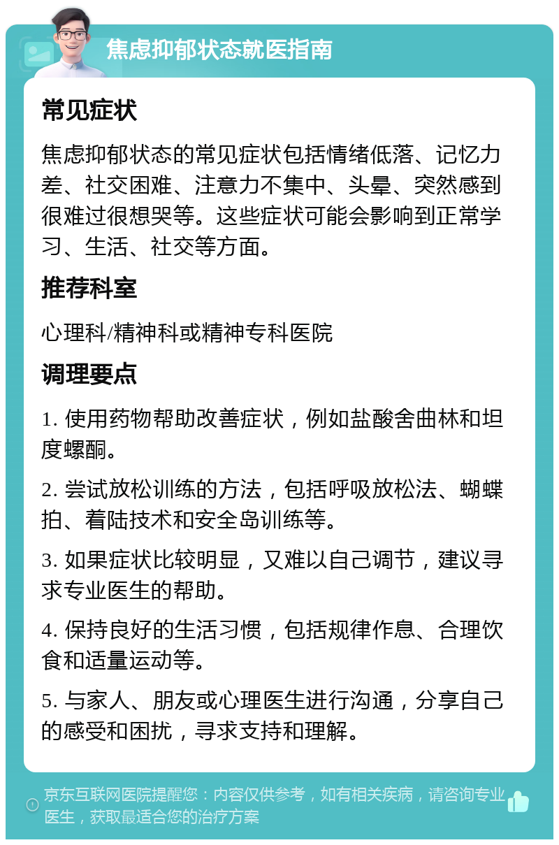 焦虑抑郁状态就医指南 常见症状 焦虑抑郁状态的常见症状包括情绪低落、记忆力差、社交困难、注意力不集中、头晕、突然感到很难过很想哭等。这些症状可能会影响到正常学习、生活、社交等方面。 推荐科室 心理科/精神科或精神专科医院 调理要点 1. 使用药物帮助改善症状，例如盐酸舍曲林和坦度螺酮。 2. 尝试放松训练的方法，包括呼吸放松法、蝴蝶拍、着陆技术和安全岛训练等。 3. 如果症状比较明显，又难以自己调节，建议寻求专业医生的帮助。 4. 保持良好的生活习惯，包括规律作息、合理饮食和适量运动等。 5. 与家人、朋友或心理医生进行沟通，分享自己的感受和困扰，寻求支持和理解。