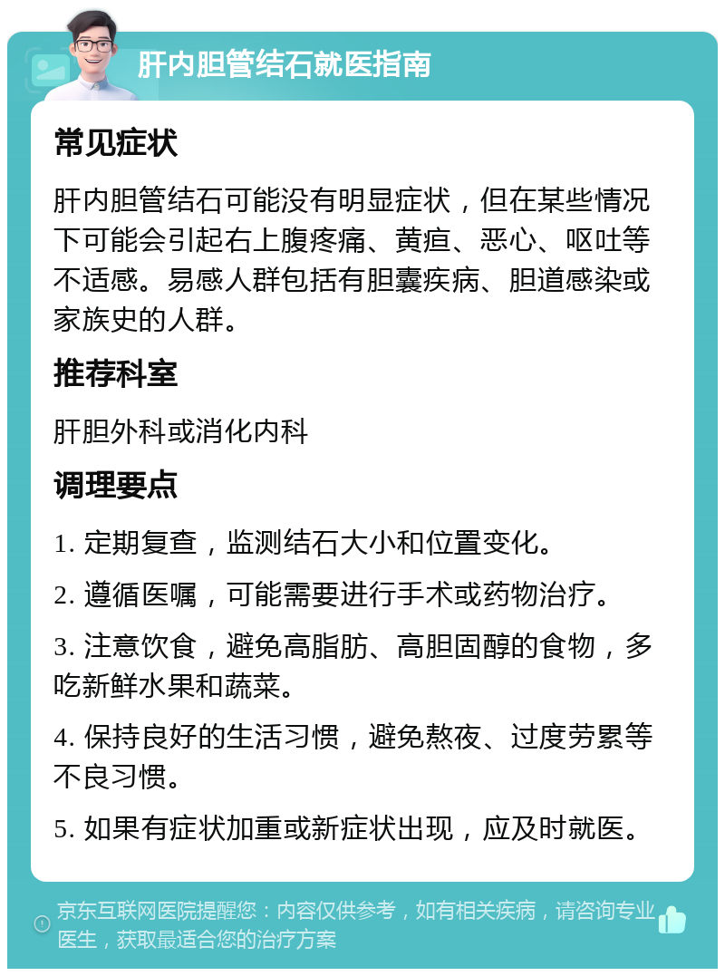 肝内胆管结石就医指南 常见症状 肝内胆管结石可能没有明显症状，但在某些情况下可能会引起右上腹疼痛、黄疸、恶心、呕吐等不适感。易感人群包括有胆囊疾病、胆道感染或家族史的人群。 推荐科室 肝胆外科或消化内科 调理要点 1. 定期复查，监测结石大小和位置变化。 2. 遵循医嘱，可能需要进行手术或药物治疗。 3. 注意饮食，避免高脂肪、高胆固醇的食物，多吃新鲜水果和蔬菜。 4. 保持良好的生活习惯，避免熬夜、过度劳累等不良习惯。 5. 如果有症状加重或新症状出现，应及时就医。