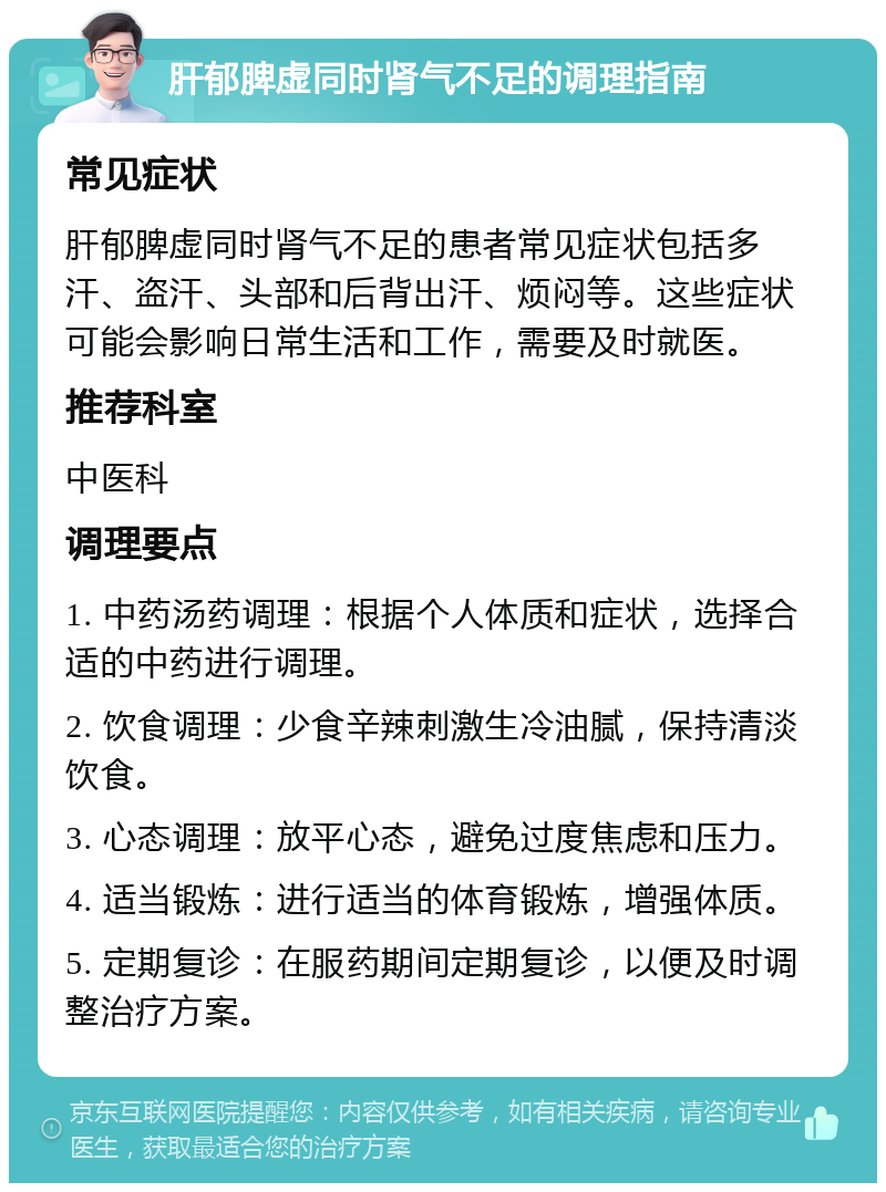 肝郁脾虚同时肾气不足的调理指南 常见症状 肝郁脾虚同时肾气不足的患者常见症状包括多汗、盗汗、头部和后背出汗、烦闷等。这些症状可能会影响日常生活和工作，需要及时就医。 推荐科室 中医科 调理要点 1. 中药汤药调理：根据个人体质和症状，选择合适的中药进行调理。 2. 饮食调理：少食辛辣刺激生冷油腻，保持清淡饮食。 3. 心态调理：放平心态，避免过度焦虑和压力。 4. 适当锻炼：进行适当的体育锻炼，增强体质。 5. 定期复诊：在服药期间定期复诊，以便及时调整治疗方案。