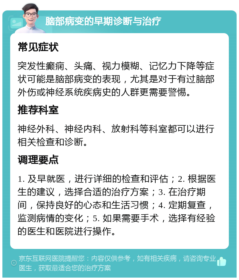 脑部病变的早期诊断与治疗 常见症状 突发性癫痫、头痛、视力模糊、记忆力下降等症状可能是脑部病变的表现，尤其是对于有过脑部外伤或神经系统疾病史的人群更需要警惕。 推荐科室 神经外科、神经内科、放射科等科室都可以进行相关检查和诊断。 调理要点 1. 及早就医，进行详细的检查和评估；2. 根据医生的建议，选择合适的治疗方案；3. 在治疗期间，保持良好的心态和生活习惯；4. 定期复查，监测病情的变化；5. 如果需要手术，选择有经验的医生和医院进行操作。