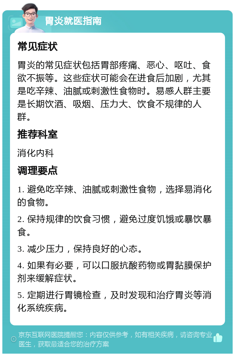 胃炎就医指南 常见症状 胃炎的常见症状包括胃部疼痛、恶心、呕吐、食欲不振等。这些症状可能会在进食后加剧，尤其是吃辛辣、油腻或刺激性食物时。易感人群主要是长期饮酒、吸烟、压力大、饮食不规律的人群。 推荐科室 消化内科 调理要点 1. 避免吃辛辣、油腻或刺激性食物，选择易消化的食物。 2. 保持规律的饮食习惯，避免过度饥饿或暴饮暴食。 3. 减少压力，保持良好的心态。 4. 如果有必要，可以口服抗酸药物或胃黏膜保护剂来缓解症状。 5. 定期进行胃镜检查，及时发现和治疗胃炎等消化系统疾病。