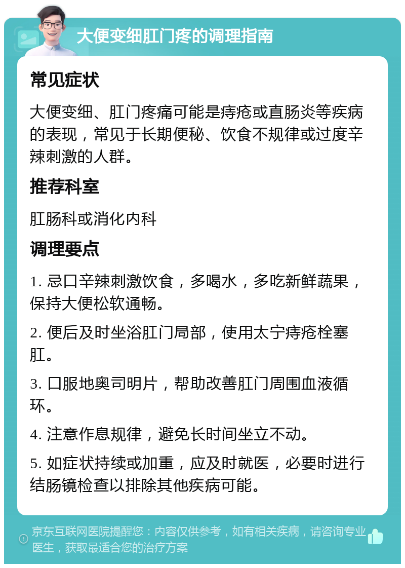 大便变细肛门疼的调理指南 常见症状 大便变细、肛门疼痛可能是痔疮或直肠炎等疾病的表现，常见于长期便秘、饮食不规律或过度辛辣刺激的人群。 推荐科室 肛肠科或消化内科 调理要点 1. 忌口辛辣刺激饮食，多喝水，多吃新鲜蔬果，保持大便松软通畅。 2. 便后及时坐浴肛门局部，使用太宁痔疮栓塞肛。 3. 口服地奥司明片，帮助改善肛门周围血液循环。 4. 注意作息规律，避免长时间坐立不动。 5. 如症状持续或加重，应及时就医，必要时进行结肠镜检查以排除其他疾病可能。