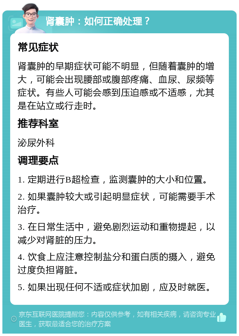 肾囊肿：如何正确处理？ 常见症状 肾囊肿的早期症状可能不明显，但随着囊肿的增大，可能会出现腰部或腹部疼痛、血尿、尿频等症状。有些人可能会感到压迫感或不适感，尤其是在站立或行走时。 推荐科室 泌尿外科 调理要点 1. 定期进行B超检查，监测囊肿的大小和位置。 2. 如果囊肿较大或引起明显症状，可能需要手术治疗。 3. 在日常生活中，避免剧烈运动和重物提起，以减少对肾脏的压力。 4. 饮食上应注意控制盐分和蛋白质的摄入，避免过度负担肾脏。 5. 如果出现任何不适或症状加剧，应及时就医。