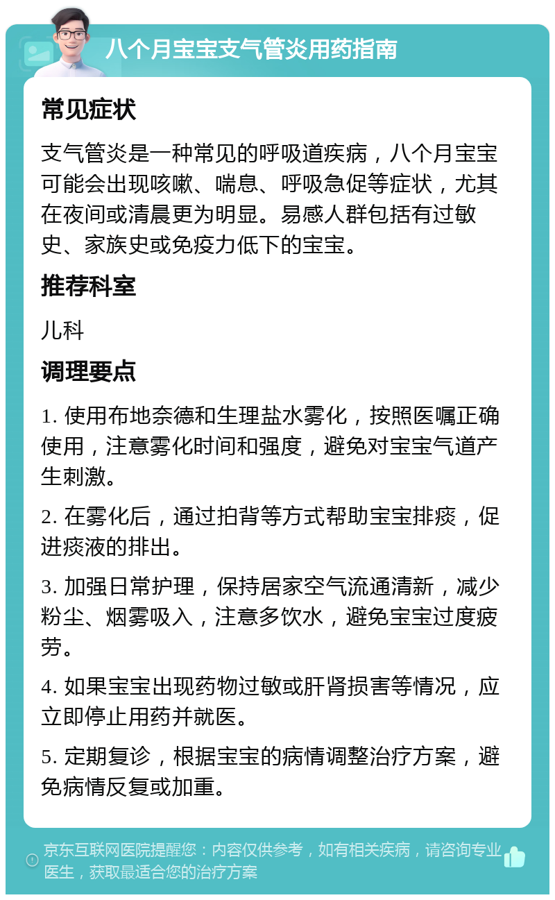 八个月宝宝支气管炎用药指南 常见症状 支气管炎是一种常见的呼吸道疾病，八个月宝宝可能会出现咳嗽、喘息、呼吸急促等症状，尤其在夜间或清晨更为明显。易感人群包括有过敏史、家族史或免疫力低下的宝宝。 推荐科室 儿科 调理要点 1. 使用布地奈德和生理盐水雾化，按照医嘱正确使用，注意雾化时间和强度，避免对宝宝气道产生刺激。 2. 在雾化后，通过拍背等方式帮助宝宝排痰，促进痰液的排出。 3. 加强日常护理，保持居家空气流通清新，减少粉尘、烟雾吸入，注意多饮水，避免宝宝过度疲劳。 4. 如果宝宝出现药物过敏或肝肾损害等情况，应立即停止用药并就医。 5. 定期复诊，根据宝宝的病情调整治疗方案，避免病情反复或加重。