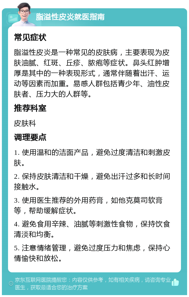 脂溢性皮炎就医指南 常见症状 脂溢性皮炎是一种常见的皮肤病，主要表现为皮肤油腻、红斑、丘疹、脓疱等症状。鼻头红肿增厚是其中的一种表现形式，通常伴随着出汗、运动等因素而加重。易感人群包括青少年、油性皮肤者、压力大的人群等。 推荐科室 皮肤科 调理要点 1. 使用温和的洁面产品，避免过度清洁和刺激皮肤。 2. 保持皮肤清洁和干燥，避免出汗过多和长时间接触水。 3. 使用医生推荐的外用药膏，如他克莫司软膏等，帮助缓解症状。 4. 避免食用辛辣、油腻等刺激性食物，保持饮食清淡和均衡。 5. 注意情绪管理，避免过度压力和焦虑，保持心情愉快和放松。