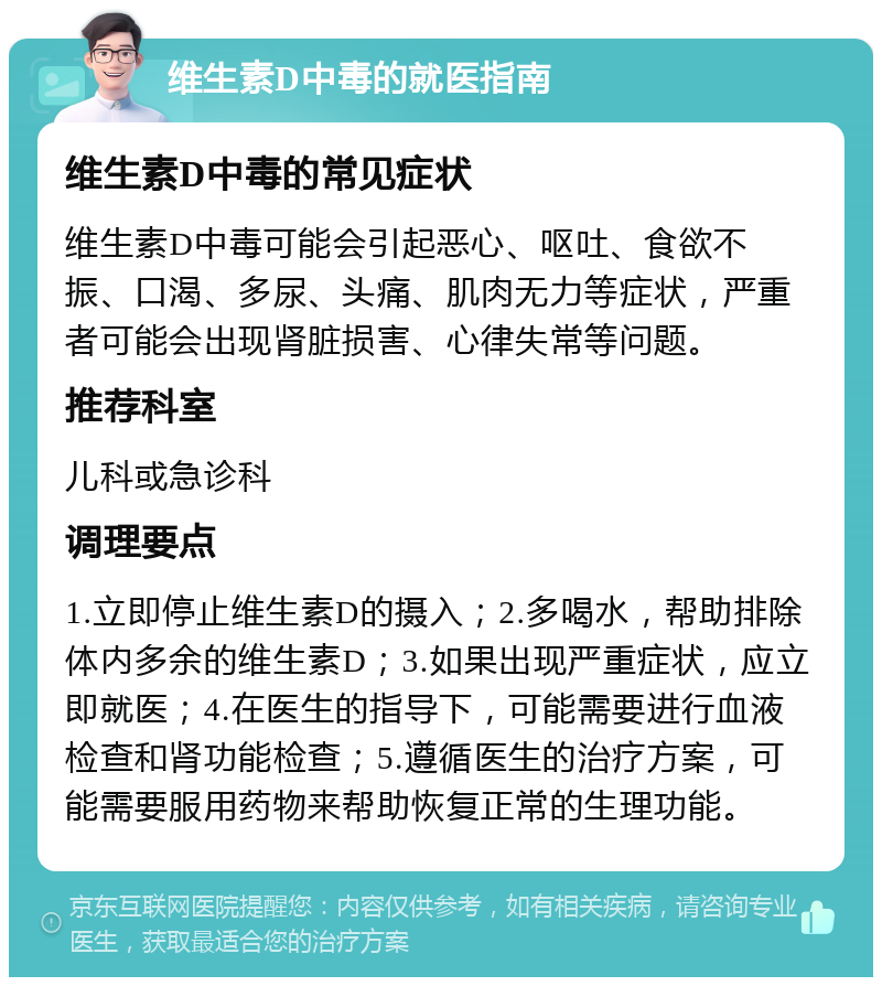 维生素D中毒的就医指南 维生素D中毒的常见症状 维生素D中毒可能会引起恶心、呕吐、食欲不振、口渴、多尿、头痛、肌肉无力等症状，严重者可能会出现肾脏损害、心律失常等问题。 推荐科室 儿科或急诊科 调理要点 1.立即停止维生素D的摄入；2.多喝水，帮助排除体内多余的维生素D；3.如果出现严重症状，应立即就医；4.在医生的指导下，可能需要进行血液检查和肾功能检查；5.遵循医生的治疗方案，可能需要服用药物来帮助恢复正常的生理功能。