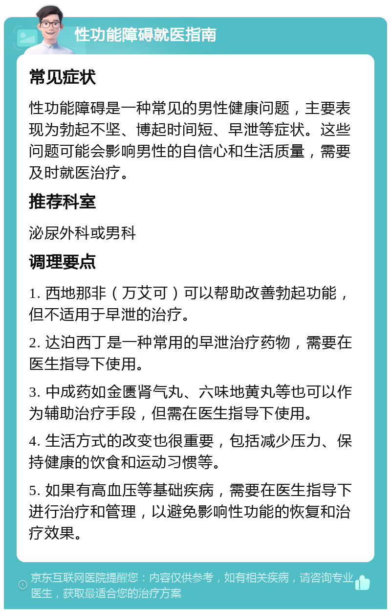 性功能障碍就医指南 常见症状 性功能障碍是一种常见的男性健康问题，主要表现为勃起不坚、博起时间短、早泄等症状。这些问题可能会影响男性的自信心和生活质量，需要及时就医治疗。 推荐科室 泌尿外科或男科 调理要点 1. 西地那非（万艾可）可以帮助改善勃起功能，但不适用于早泄的治疗。 2. 达泊西丁是一种常用的早泄治疗药物，需要在医生指导下使用。 3. 中成药如金匮肾气丸、六味地黄丸等也可以作为辅助治疗手段，但需在医生指导下使用。 4. 生活方式的改变也很重要，包括减少压力、保持健康的饮食和运动习惯等。 5. 如果有高血压等基础疾病，需要在医生指导下进行治疗和管理，以避免影响性功能的恢复和治疗效果。