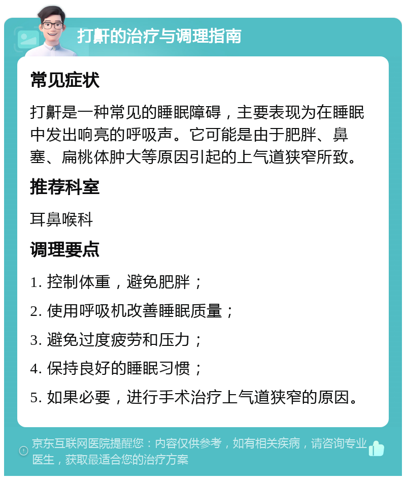 打鼾的治疗与调理指南 常见症状 打鼾是一种常见的睡眠障碍，主要表现为在睡眠中发出响亮的呼吸声。它可能是由于肥胖、鼻塞、扁桃体肿大等原因引起的上气道狭窄所致。 推荐科室 耳鼻喉科 调理要点 1. 控制体重，避免肥胖； 2. 使用呼吸机改善睡眠质量； 3. 避免过度疲劳和压力； 4. 保持良好的睡眠习惯； 5. 如果必要，进行手术治疗上气道狭窄的原因。