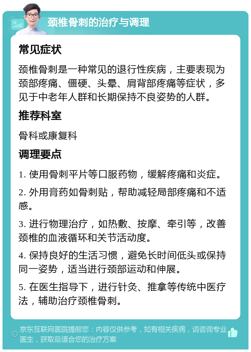 颈椎骨刺的治疗与调理 常见症状 颈椎骨刺是一种常见的退行性疾病，主要表现为颈部疼痛、僵硬、头晕、肩背部疼痛等症状，多见于中老年人群和长期保持不良姿势的人群。 推荐科室 骨科或康复科 调理要点 1. 使用骨刺平片等口服药物，缓解疼痛和炎症。 2. 外用膏药如骨刺贴，帮助减轻局部疼痛和不适感。 3. 进行物理治疗，如热敷、按摩、牵引等，改善颈椎的血液循环和关节活动度。 4. 保持良好的生活习惯，避免长时间低头或保持同一姿势，适当进行颈部运动和伸展。 5. 在医生指导下，进行针灸、推拿等传统中医疗法，辅助治疗颈椎骨刺。