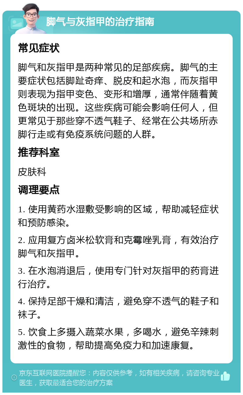 脚气与灰指甲的治疗指南 常见症状 脚气和灰指甲是两种常见的足部疾病。脚气的主要症状包括脚趾奇痒、脱皮和起水泡，而灰指甲则表现为指甲变色、变形和增厚，通常伴随着黄色斑块的出现。这些疾病可能会影响任何人，但更常见于那些穿不透气鞋子、经常在公共场所赤脚行走或有免疫系统问题的人群。 推荐科室 皮肤科 调理要点 1. 使用黄药水湿敷受影响的区域，帮助减轻症状和预防感染。 2. 应用复方卤米松软膏和克霉唑乳膏，有效治疗脚气和灰指甲。 3. 在水泡消退后，使用专门针对灰指甲的药膏进行治疗。 4. 保持足部干燥和清洁，避免穿不透气的鞋子和袜子。 5. 饮食上多摄入蔬菜水果，多喝水，避免辛辣刺激性的食物，帮助提高免疫力和加速康复。