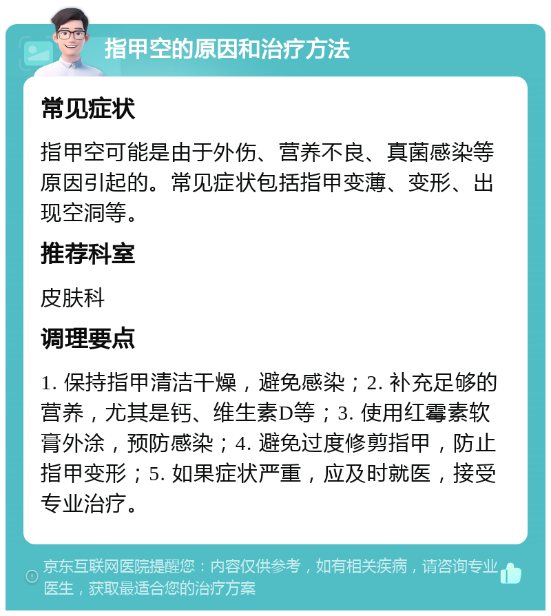 指甲空的原因和治疗方法 常见症状 指甲空可能是由于外伤、营养不良、真菌感染等原因引起的。常见症状包括指甲变薄、变形、出现空洞等。 推荐科室 皮肤科 调理要点 1. 保持指甲清洁干燥，避免感染；2. 补充足够的营养，尤其是钙、维生素D等；3. 使用红霉素软膏外涂，预防感染；4. 避免过度修剪指甲，防止指甲变形；5. 如果症状严重，应及时就医，接受专业治疗。