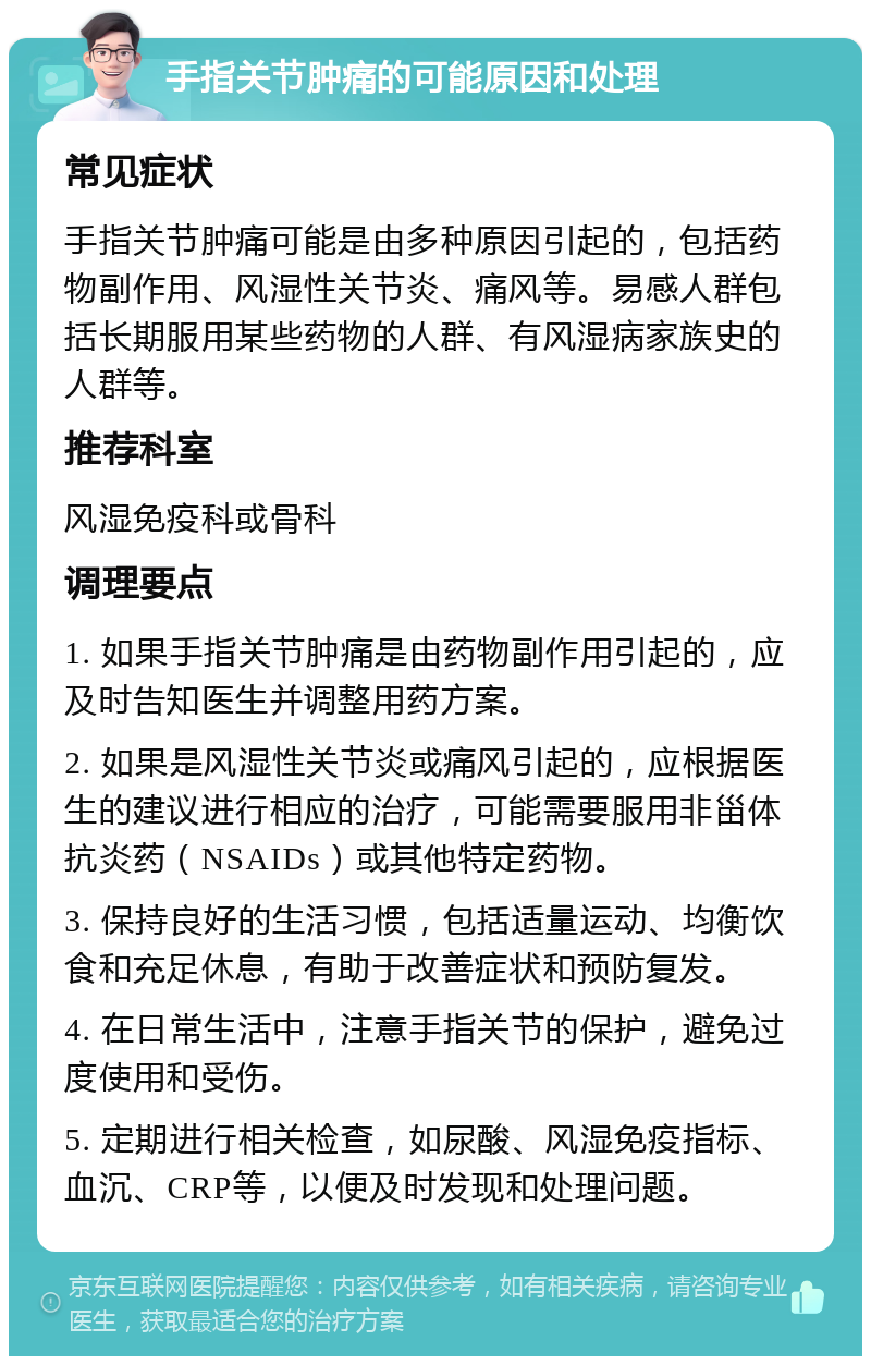 手指关节肿痛的可能原因和处理 常见症状 手指关节肿痛可能是由多种原因引起的，包括药物副作用、风湿性关节炎、痛风等。易感人群包括长期服用某些药物的人群、有风湿病家族史的人群等。 推荐科室 风湿免疫科或骨科 调理要点 1. 如果手指关节肿痛是由药物副作用引起的，应及时告知医生并调整用药方案。 2. 如果是风湿性关节炎或痛风引起的，应根据医生的建议进行相应的治疗，可能需要服用非甾体抗炎药（NSAIDs）或其他特定药物。 3. 保持良好的生活习惯，包括适量运动、均衡饮食和充足休息，有助于改善症状和预防复发。 4. 在日常生活中，注意手指关节的保护，避免过度使用和受伤。 5. 定期进行相关检查，如尿酸、风湿免疫指标、血沉、CRP等，以便及时发现和处理问题。