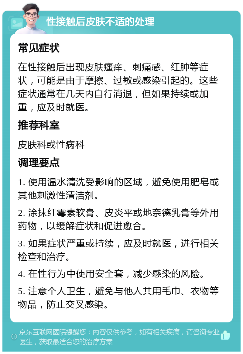 性接触后皮肤不适的处理 常见症状 在性接触后出现皮肤瘙痒、刺痛感、红肿等症状，可能是由于摩擦、过敏或感染引起的。这些症状通常在几天内自行消退，但如果持续或加重，应及时就医。 推荐科室 皮肤科或性病科 调理要点 1. 使用温水清洗受影响的区域，避免使用肥皂或其他刺激性清洁剂。 2. 涂抹红霉素软膏、皮炎平或地奈德乳膏等外用药物，以缓解症状和促进愈合。 3. 如果症状严重或持续，应及时就医，进行相关检查和治疗。 4. 在性行为中使用安全套，减少感染的风险。 5. 注意个人卫生，避免与他人共用毛巾、衣物等物品，防止交叉感染。