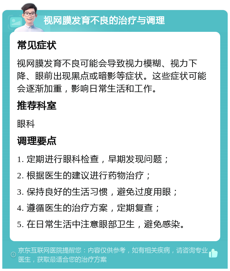 视网膜发育不良的治疗与调理 常见症状 视网膜发育不良可能会导致视力模糊、视力下降、眼前出现黑点或暗影等症状。这些症状可能会逐渐加重，影响日常生活和工作。 推荐科室 眼科 调理要点 1. 定期进行眼科检查，早期发现问题； 2. 根据医生的建议进行药物治疗； 3. 保持良好的生活习惯，避免过度用眼； 4. 遵循医生的治疗方案，定期复查； 5. 在日常生活中注意眼部卫生，避免感染。