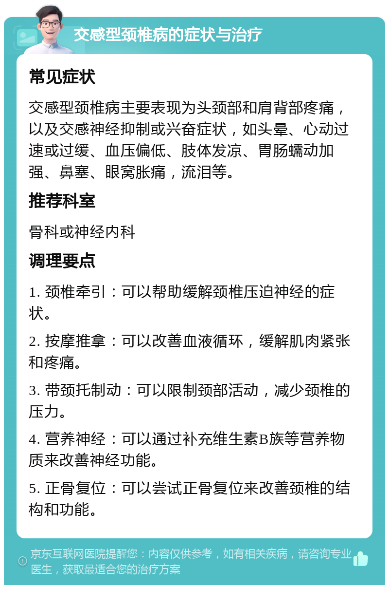 交感型颈椎病的症状与治疗 常见症状 交感型颈椎病主要表现为头颈部和肩背部疼痛，以及交感神经抑制或兴奋症状，如头晕、心动过速或过缓、血压偏低、肢体发凉、胃肠蠕动加强、鼻塞、眼窝胀痛，流泪等。 推荐科室 骨科或神经内科 调理要点 1. 颈椎牵引：可以帮助缓解颈椎压迫神经的症状。 2. 按摩推拿：可以改善血液循环，缓解肌肉紧张和疼痛。 3. 带颈托制动：可以限制颈部活动，减少颈椎的压力。 4. 营养神经：可以通过补充维生素B族等营养物质来改善神经功能。 5. 正骨复位：可以尝试正骨复位来改善颈椎的结构和功能。