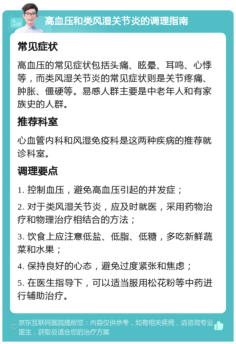 高血压和类风湿关节炎的调理指南 常见症状 高血压的常见症状包括头痛、眩晕、耳鸣、心悸等，而类风湿关节炎的常见症状则是关节疼痛、肿胀、僵硬等。易感人群主要是中老年人和有家族史的人群。 推荐科室 心血管内科和风湿免疫科是这两种疾病的推荐就诊科室。 调理要点 1. 控制血压，避免高血压引起的并发症； 2. 对于类风湿关节炎，应及时就医，采用药物治疗和物理治疗相结合的方法； 3. 饮食上应注意低盐、低脂、低糖，多吃新鲜蔬菜和水果； 4. 保持良好的心态，避免过度紧张和焦虑； 5. 在医生指导下，可以适当服用松花粉等中药进行辅助治疗。