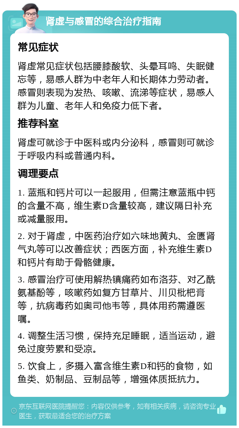 肾虚与感冒的综合治疗指南 常见症状 肾虚常见症状包括腰膝酸软、头晕耳鸣、失眠健忘等，易感人群为中老年人和长期体力劳动者。感冒则表现为发热、咳嗽、流涕等症状，易感人群为儿童、老年人和免疫力低下者。 推荐科室 肾虚可就诊于中医科或内分泌科，感冒则可就诊于呼吸内科或普通内科。 调理要点 1. 蓝瓶和钙片可以一起服用，但需注意蓝瓶中钙的含量不高，维生素D含量较高，建议隔日补充或减量服用。 2. 对于肾虚，中医药治疗如六味地黄丸、金匮肾气丸等可以改善症状；西医方面，补充维生素D和钙片有助于骨骼健康。 3. 感冒治疗可使用解热镇痛药如布洛芬、对乙酰氨基酚等，咳嗽药如复方甘草片、川贝枇杷膏等，抗病毒药如奥司他韦等，具体用药需遵医嘱。 4. 调整生活习惯，保持充足睡眠，适当运动，避免过度劳累和受凉。 5. 饮食上，多摄入富含维生素D和钙的食物，如鱼类、奶制品、豆制品等，增强体质抵抗力。