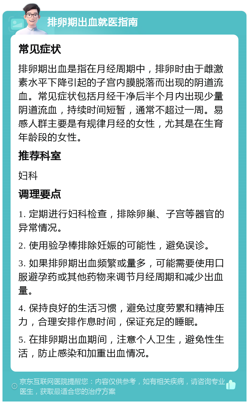 排卵期出血就医指南 常见症状 排卵期出血是指在月经周期中，排卵时由于雌激素水平下降引起的子宫内膜脱落而出现的阴道流血。常见症状包括月经干净后半个月内出现少量阴道流血，持续时间短暂，通常不超过一周。易感人群主要是有规律月经的女性，尤其是在生育年龄段的女性。 推荐科室 妇科 调理要点 1. 定期进行妇科检查，排除卵巢、子宫等器官的异常情况。 2. 使用验孕棒排除妊娠的可能性，避免误诊。 3. 如果排卵期出血频繁或量多，可能需要使用口服避孕药或其他药物来调节月经周期和减少出血量。 4. 保持良好的生活习惯，避免过度劳累和精神压力，合理安排作息时间，保证充足的睡眠。 5. 在排卵期出血期间，注意个人卫生，避免性生活，防止感染和加重出血情况。