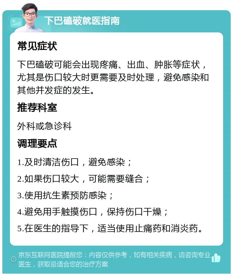 下巴磕破就医指南 常见症状 下巴磕破可能会出现疼痛、出血、肿胀等症状，尤其是伤口较大时更需要及时处理，避免感染和其他并发症的发生。 推荐科室 外科或急诊科 调理要点 1.及时清洁伤口，避免感染； 2.如果伤口较大，可能需要缝合； 3.使用抗生素预防感染； 4.避免用手触摸伤口，保持伤口干燥； 5.在医生的指导下，适当使用止痛药和消炎药。