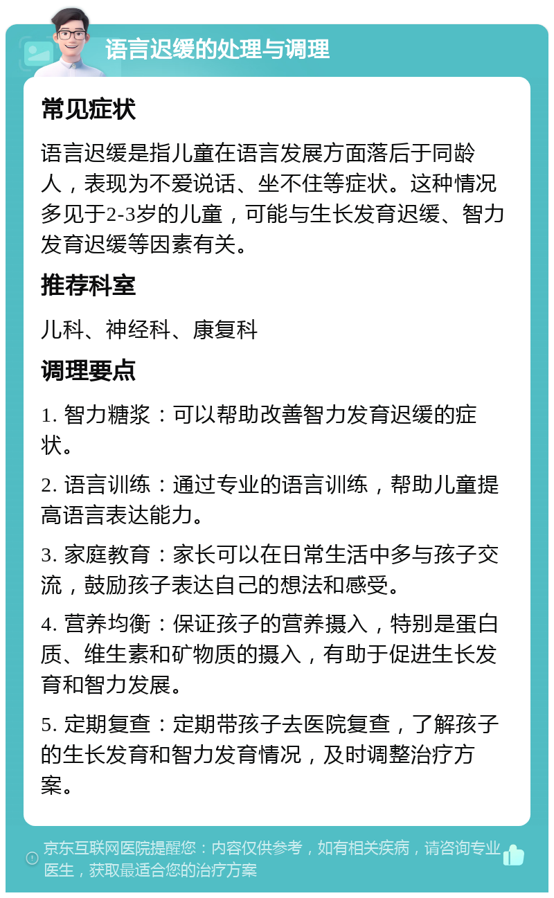 语言迟缓的处理与调理 常见症状 语言迟缓是指儿童在语言发展方面落后于同龄人，表现为不爱说话、坐不住等症状。这种情况多见于2-3岁的儿童，可能与生长发育迟缓、智力发育迟缓等因素有关。 推荐科室 儿科、神经科、康复科 调理要点 1. 智力糖浆：可以帮助改善智力发育迟缓的症状。 2. 语言训练：通过专业的语言训练，帮助儿童提高语言表达能力。 3. 家庭教育：家长可以在日常生活中多与孩子交流，鼓励孩子表达自己的想法和感受。 4. 营养均衡：保证孩子的营养摄入，特别是蛋白质、维生素和矿物质的摄入，有助于促进生长发育和智力发展。 5. 定期复查：定期带孩子去医院复查，了解孩子的生长发育和智力发育情况，及时调整治疗方案。