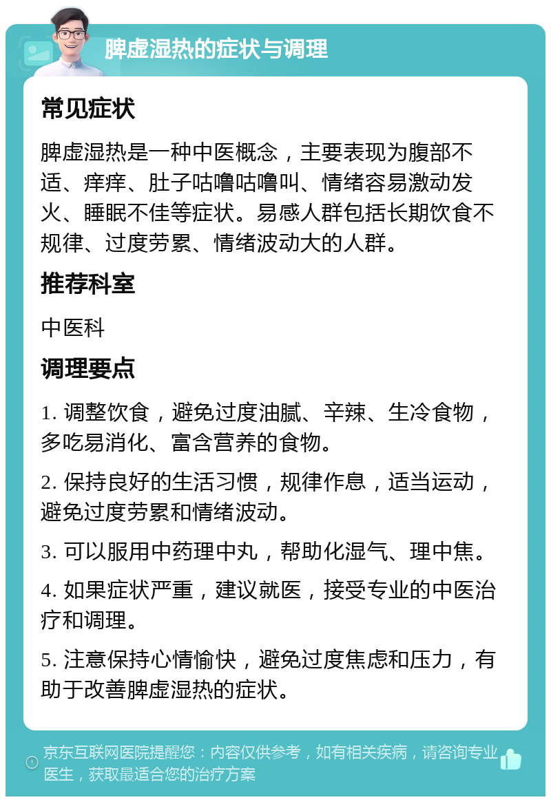 脾虚湿热的症状与调理 常见症状 脾虚湿热是一种中医概念，主要表现为腹部不适、痒痒、肚子咕噜咕噜叫、情绪容易激动发火、睡眠不佳等症状。易感人群包括长期饮食不规律、过度劳累、情绪波动大的人群。 推荐科室 中医科 调理要点 1. 调整饮食，避免过度油腻、辛辣、生冷食物，多吃易消化、富含营养的食物。 2. 保持良好的生活习惯，规律作息，适当运动，避免过度劳累和情绪波动。 3. 可以服用中药理中丸，帮助化湿气、理中焦。 4. 如果症状严重，建议就医，接受专业的中医治疗和调理。 5. 注意保持心情愉快，避免过度焦虑和压力，有助于改善脾虚湿热的症状。