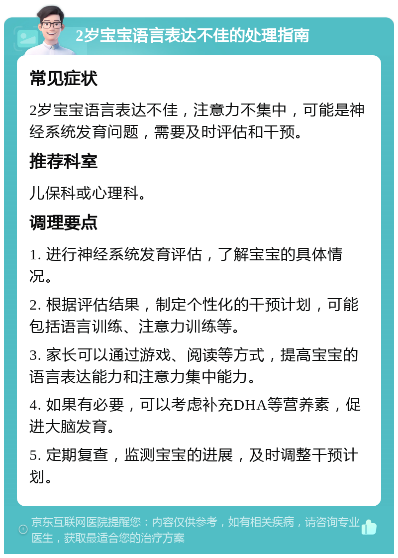 2岁宝宝语言表达不佳的处理指南 常见症状 2岁宝宝语言表达不佳，注意力不集中，可能是神经系统发育问题，需要及时评估和干预。 推荐科室 儿保科或心理科。 调理要点 1. 进行神经系统发育评估，了解宝宝的具体情况。 2. 根据评估结果，制定个性化的干预计划，可能包括语言训练、注意力训练等。 3. 家长可以通过游戏、阅读等方式，提高宝宝的语言表达能力和注意力集中能力。 4. 如果有必要，可以考虑补充DHA等营养素，促进大脑发育。 5. 定期复查，监测宝宝的进展，及时调整干预计划。