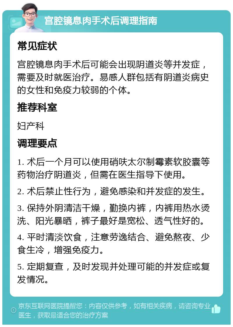 宫腔镜息肉手术后调理指南 常见症状 宫腔镜息肉手术后可能会出现阴道炎等并发症，需要及时就医治疗。易感人群包括有阴道炎病史的女性和免疫力较弱的个体。 推荐科室 妇产科 调理要点 1. 术后一个月可以使用硝呋太尔制霉素软胶囊等药物治疗阴道炎，但需在医生指导下使用。 2. 术后禁止性行为，避免感染和并发症的发生。 3. 保持外阴清洁干燥，勤换内裤，内裤用热水烫洗、阳光暴晒，裤子最好是宽松、透气性好的。 4. 平时清淡饮食，注意劳逸结合、避免熬夜、少食生冷，增强免疫力。 5. 定期复查，及时发现并处理可能的并发症或复发情况。